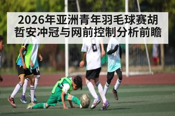 2026年亚洲青年羽毛球赛胡哲安冲冠与网前控制分析前瞻