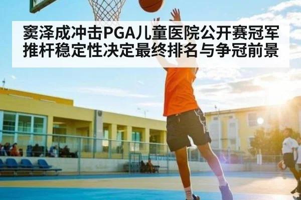 窦泽成冲击PGA儿童医院公开赛冠军推杆稳定性决定最终排名与争冠前景